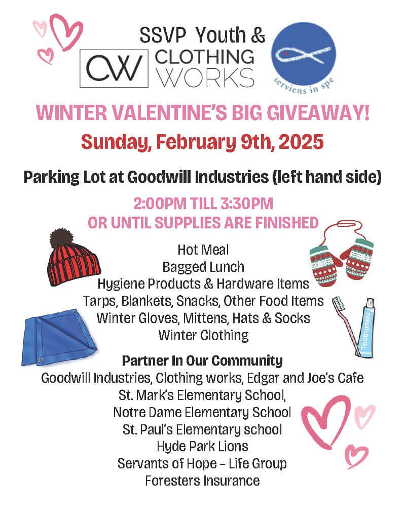 SSVP Youth & ClothingWorks Winter Valentine's Big Giveaway! Sunday February 9, 2025. Parking Lot at Goodwill Industries (left hand side) 2 to 3:30 pm or until supplies are finished. Hot meal, bagged lunch, hygiene products & hardware items, tarps, blankets, snacks, hats, socks, & winter clothing. Partners In Our Community: Goodwill Industries, Ontario Great Lakes, ClothingWorks, Edgar & Joe's Cafe, St. Mark's Elementary School, Notre Dame Elementary School, Hyde Park Lions, Servants of Hope - Life Group, Foresters Insurance.